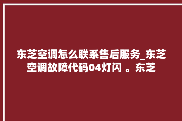 东芝空调怎么联系售后服务_东芝空调故障代码04灯闪 。东芝