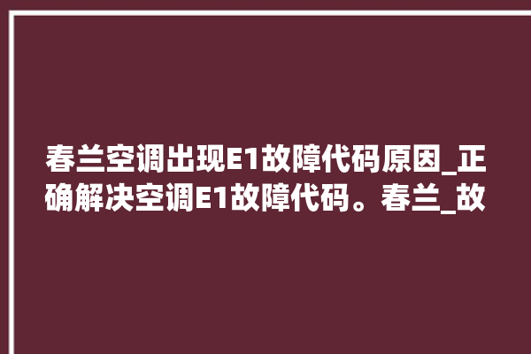 春兰空调出现E1故障代码原因_正确解决空调E1故障代码。春兰_故障