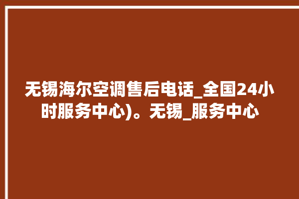 无锡海尔空调售后电话_全国24小时服务中心)。无锡_服务中心