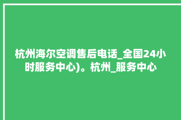 杭州海尔空调售后电话_全国24小时服务中心)。杭州_服务中心