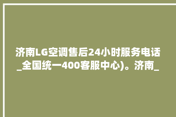 济南LG空调售后24小时服务电话_全国统一400客服中心)。济南_客服中心