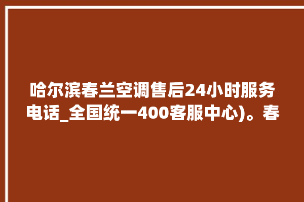 哈尔滨春兰空调售后24小时服务电话_全国统一400客服中心)。春兰_哈尔滨