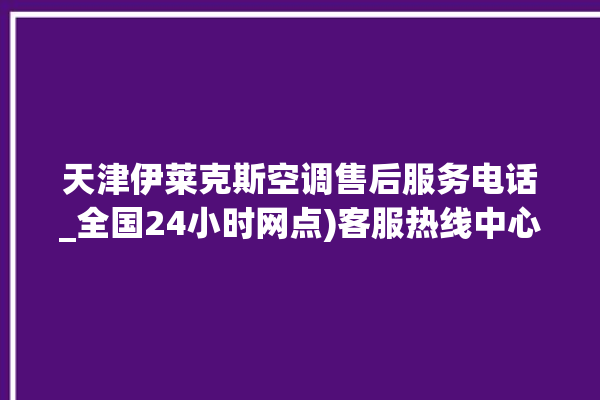 天津伊莱克斯空调售后服务电话_全国24小时网点)客服热线中心。伊莱克斯_天津