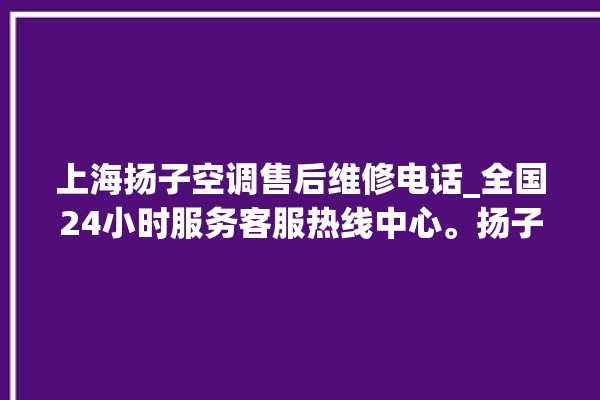 上海扬子空调售后维修电话_全国24小时服务客服热线中心。扬子_上海