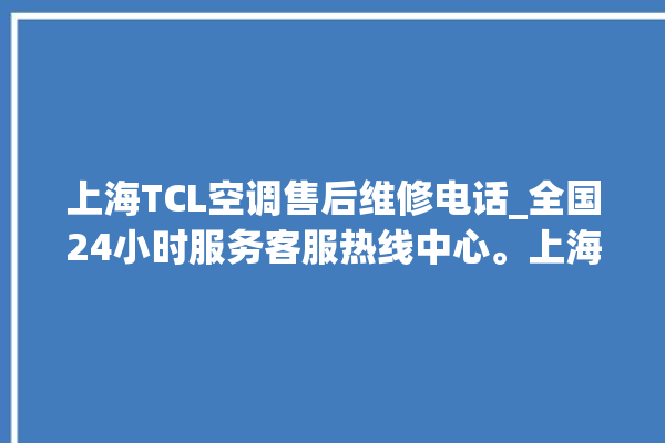 上海TCL空调售后维修电话_全国24小时服务客服热线中心。上海_客服热线