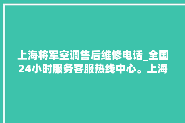 上海将军空调售后维修电话_全国24小时服务客服热线中心。上海_客服热线