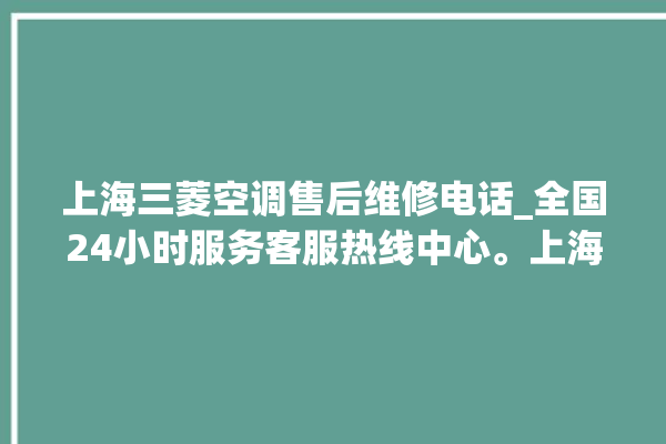 上海三菱空调售后维修电话_全国24小时服务客服热线中心。上海_客服热线