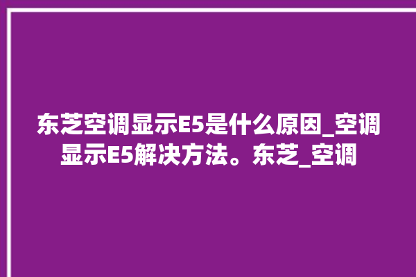 东芝空调显示E5是什么原因_空调显示E5解决方法。东芝_空调