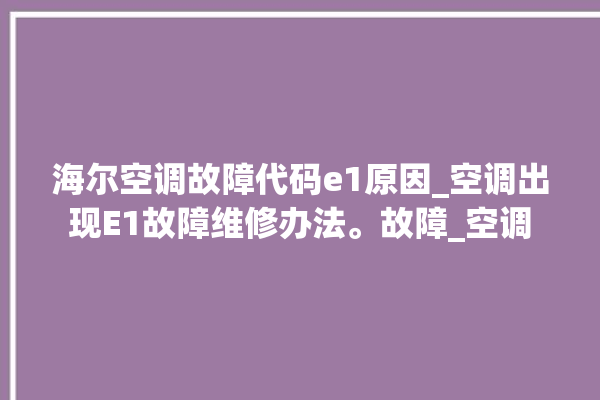 海尔空调故障代码e1原因_空调出现E1故障维修办法。故障_空调