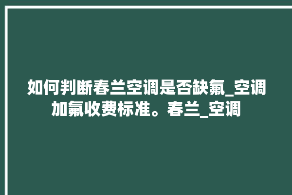 如何判断春兰空调是否缺氟_空调加氟收费标准。春兰_空调