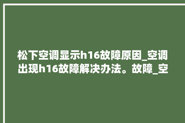 松下空调显示h16故障原因_空调出现h16故障解决办法。故障_空调