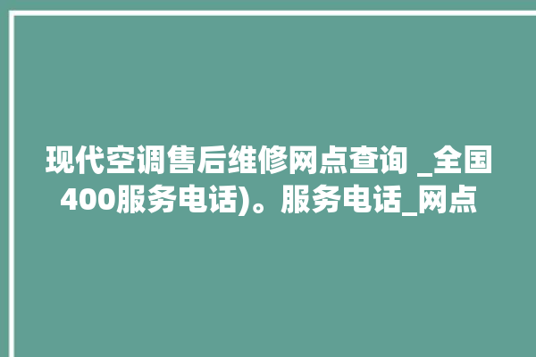 现代空调售后维修网点查询 _全国400服务电话)。服务电话_网点