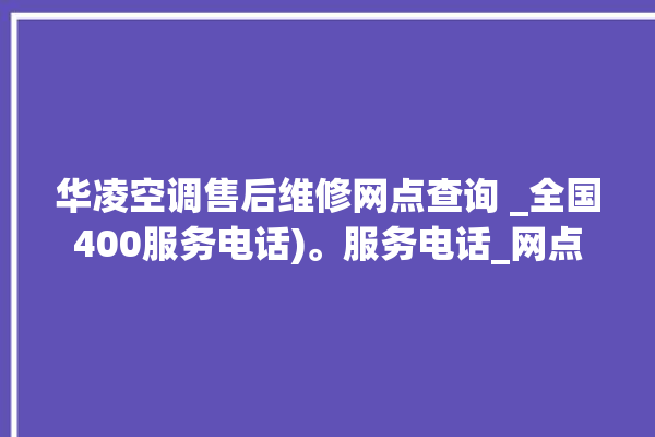 华凌空调售后维修网点查询 _全国400服务电话)。服务电话_网点