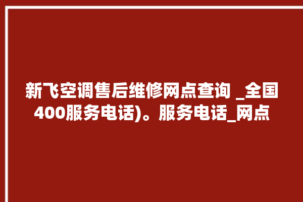 新飞空调售后维修网点查询 _全国400服务电话)。服务电话_网点