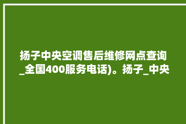 扬子中央空调售后维修网点查询 _全国400服务电话)。扬子_中央空调