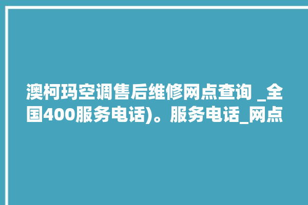 澳柯玛空调售后维修网点查询 _全国400服务电话)。服务电话_网点