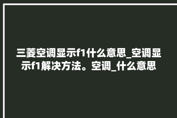 三菱空调显示f1什么意思_空调显示f1解决方法。空调_什么意思