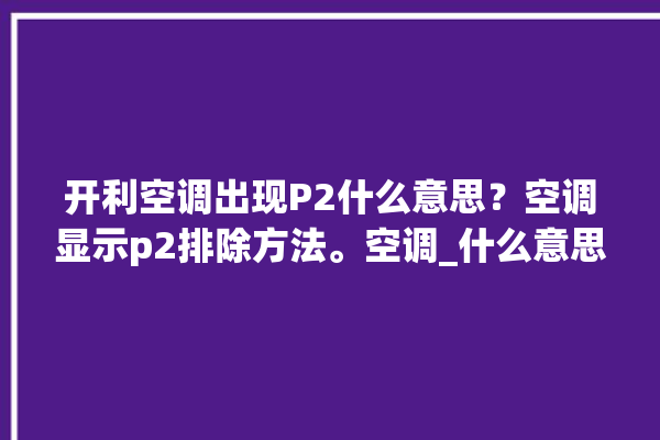 开利空调出现P2什么意思？空调显示p2排除方法。空调_什么意思