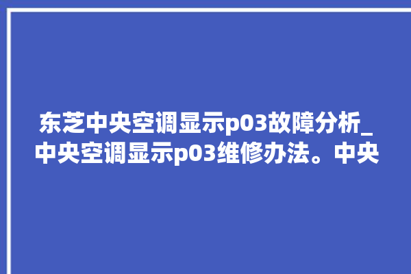 东芝中央空调显示p03故障分析_中央空调显示p03维修办法。中央空调_东芝