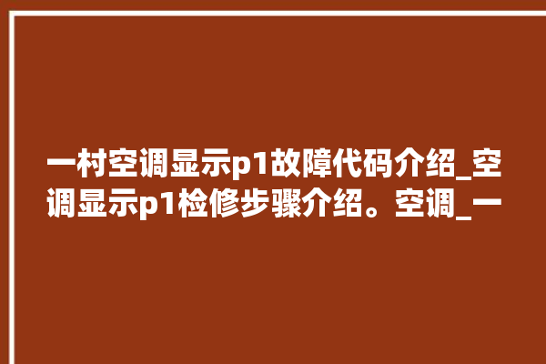 一村空调显示p1故障代码介绍_空调显示p1检修步骤介绍。空调_一村