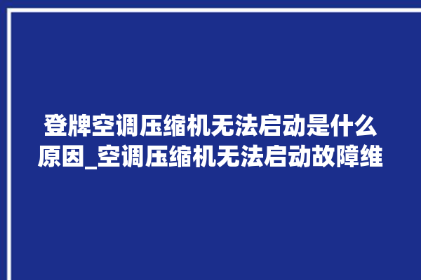 登牌空调压缩机无法启动是什么原因_空调压缩机无法启动故障维修。压缩机_无法启动