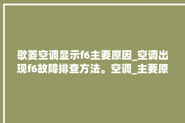 歌菱空调显示f6主要原因_空调出现f6故障排查方法。空调_主要原因