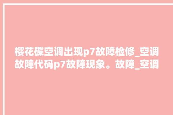 樱花碟空调出现p7故障检修_空调故障代码p7故障现象。故障_空调