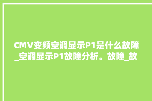 CMV变频空调显示P1是什么故障_空调显示P1故障分析。故障_故障分析