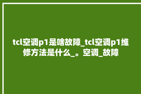 tcl空调p1是啥故障_tcl空调p1维修方法是什么_。空调_故障