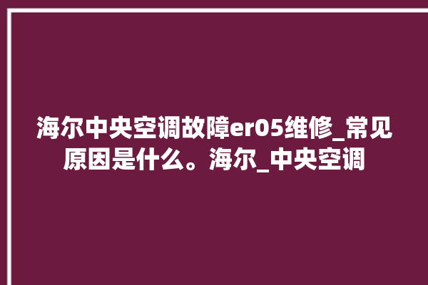 海尔中央空调故障er05维修_常见原因是什么。海尔_中央空调