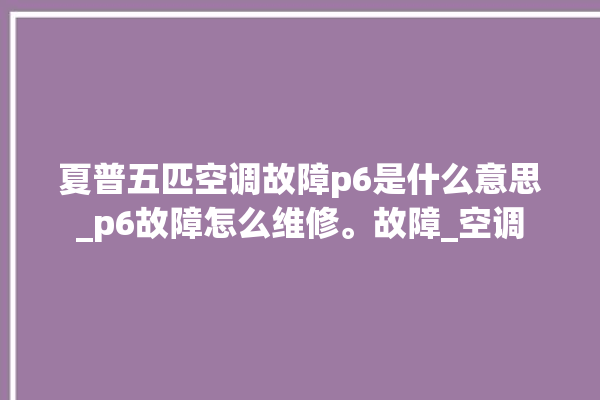 夏普五匹空调故障p6是什么意思_p6故障怎么维修。故障_空调