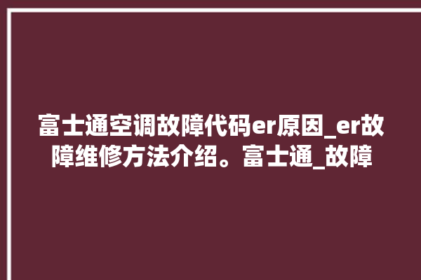 富士通空调故障代码er原因_er故障维修方法介绍。富士通_故障