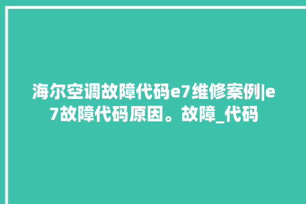 海尔空调故障代码e7维修案例|e7故障代码原因。故障_代码