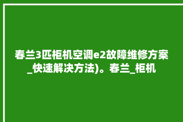 春兰3匹柜机空调e2故障维修方案_快速解决方法)。春兰_柜机