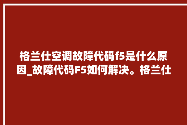 格兰仕空调故障代码f5是什么原因_故障代码F5如何解决。格兰仕_故障