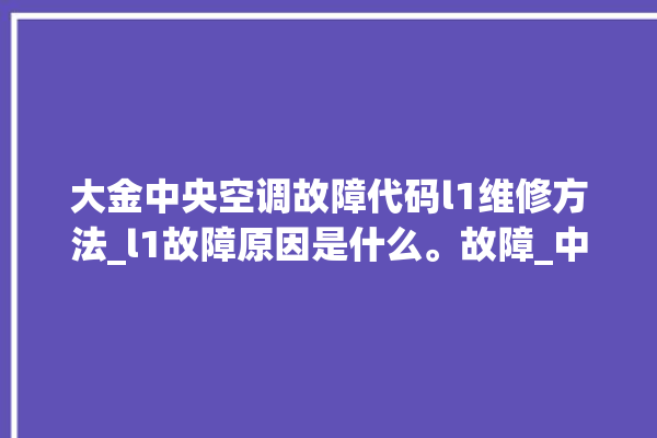 大金中央空调故障代码l1维修方法_l1故障原因是什么。故障_中央空调