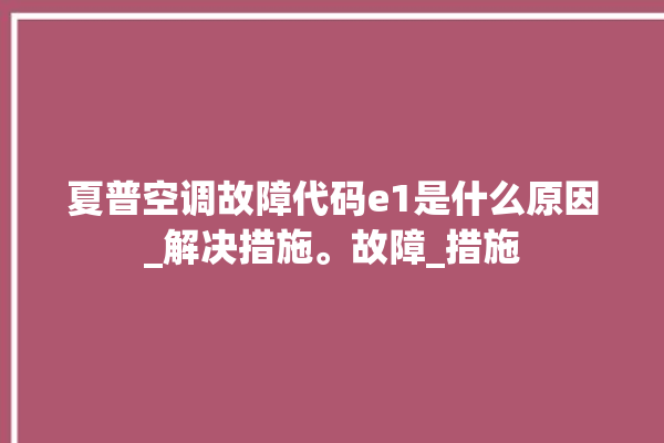 夏普空调故障代码e1是什么原因_解决措施。故障_措施