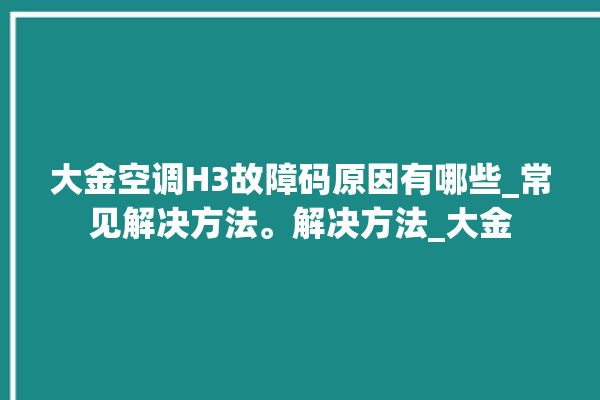 大金空调H3故障码原因有哪些_常见解决方法。解决方法_大金