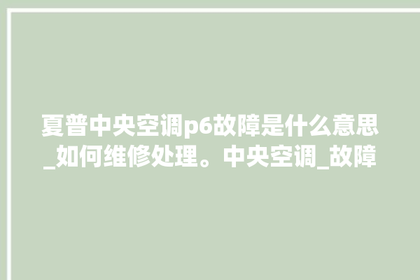 夏普中央空调p6故障是什么意思_如何维修处理。中央空调_故障