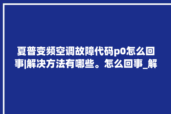 夏普变频空调故障代码p0怎么回事|解决方法有哪些。怎么回事_解决方法