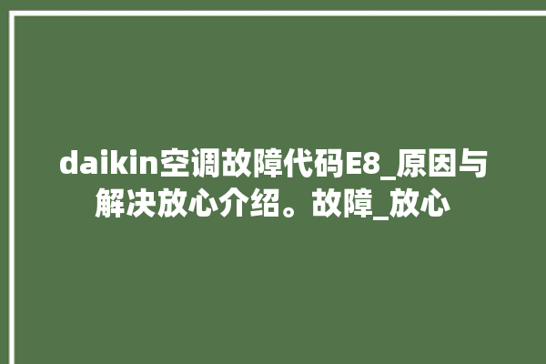 daikin空调故障代码E8_原因与解决放心介绍。故障_放心