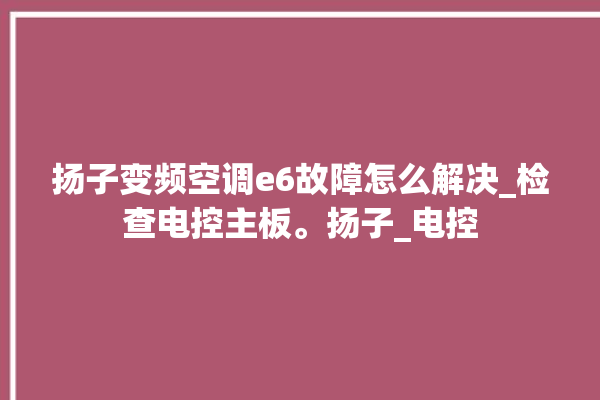 扬子变频空调e6故障怎么解决_检查电控主板。扬子_电控