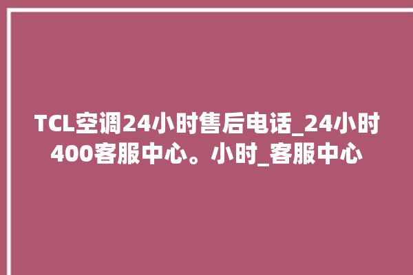 TCL空调24小时售后电话_24小时400客服中心。小时_客服中心