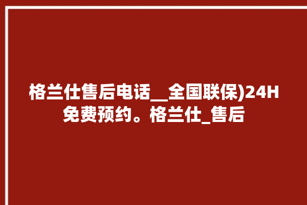 格兰仕售后电话__全国联保)24H免费预约。格兰仕_售后