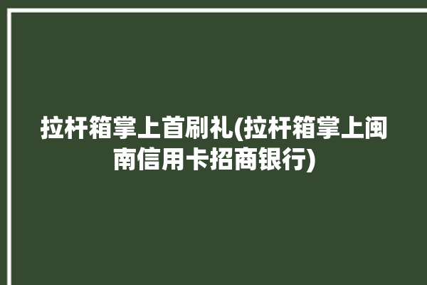 拉杆箱掌上首刷礼(拉杆箱掌上闽南信用卡招商银行)