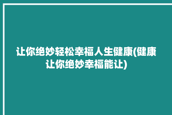 让你绝妙轻松幸福人生健康(健康让你绝妙幸福能让)