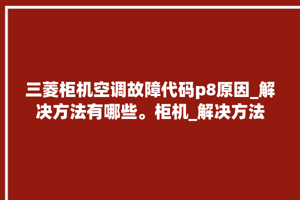 三菱柜机空调故障代码p8原因_解决方法有哪些。柜机_解决方法