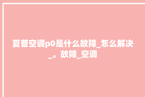 夏普空调p0是什么故障_怎么解决_。故障_空调