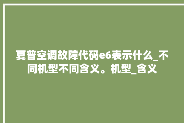 夏普空调故障代码e6表示什么_不同机型不同含义。机型_含义