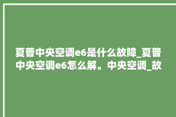 夏普中央空调e6是什么故障_夏普中央空调e6怎么解。中央空调_故障